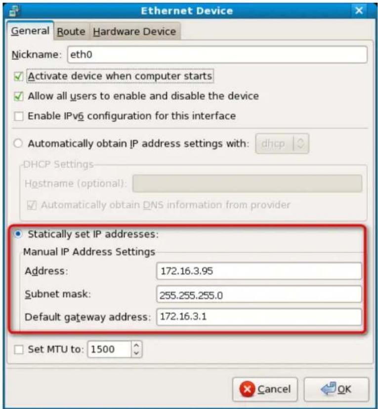 Ethernet Device General Route Hardware Device Nickname: eth0 ✓ Activate device when computer starts ✓ Allow all users to enable and disable the device □ Enable IPv6 configuration for this interface ○ Automatically obtain IP address settings with: dhcp DHCP Settings Hostname (optional): ✓ Automatically obtain DNS information from provider ● Statically set IP addresses: Manual IP Address Settings Address: 172.16.3.95 Subnet mask: 255.255.255.0 Default gateway address: 172.16.3.1 □ Set MTU to: 1500 Cancel OK