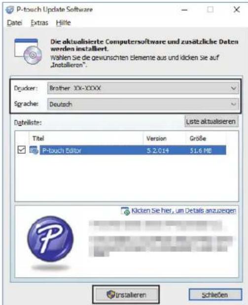 P-touch Update Software Datei Extras Hilfe Die aktualisierte Computersoftware und zusätzliche Daten werden installiert. Wahlen Sie die gewünschten Elemente aus und klicken Sie auf „Installieren”. Drucker: Brother XX-XXXX Sprache: Deutsch Dateiliste: Liste aktualisieren Titel Version Größe P-touch Editor 5.2.014 51.6 MB Klicken Sie hier, um Details anzuzeigen Installieren Schließen