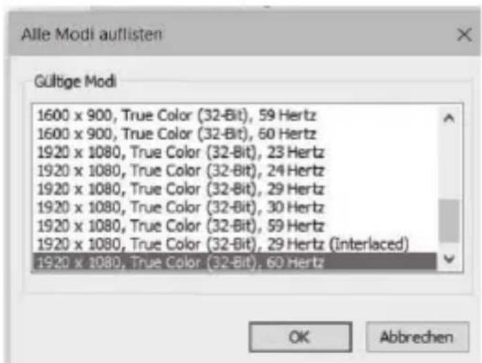 Alle Modi auflisten Gültige Modi 1600 x 900, True Color (32-Bit), 59 Hertz 1600 x 900, True Color (32-Bit), 60 Hertz 1920 x 1080, True Color (32-Bit), 23 Hertz 1920 x 1080, True Color (32-Bit), 24 Hertz 1920 x 1080, True Color (32-Bit), 29 Hertz 1920 x 1080, True Color (32-Bit), 30 Hertz 1920 x 1080, True Color (32-Bit), 59 Hertz 1920 x 1080, True Color (32-Bit), 29 Hertz (Interlaced) 1920 x 1080, True Color (32-Bit), 60 Hertz OK Abbrechen
