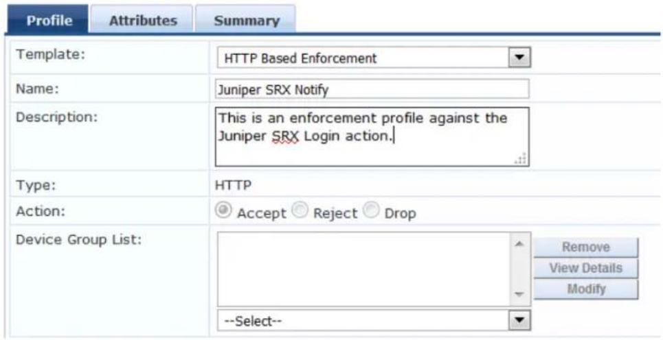 Profile Attributes Summary Template: HTTP Based Enforcement Name: Juniper SRX Notify Description: This is an enforcement profile against the Juriper SRX Login action. Type: HTTP Action: Accept Reject Drop Device Group List: Remove View Details .Modify --Select--