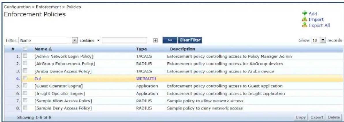 Configuration > Enforcement > Policies Enforcement Policies Filter: Name contains Go Clear Filter Show 10 records Name ▲ Type Description 1. [Admin Network Login Policy] TACACS Enforcement policy controlling access to Policy Manager Admin 2. [AirGroup Enforcement Policy] RADIUS Enforcement policy controlling access for AirGroup devices 3. [Aruba Device Access Policy] TACACS Enforcement policy controlling access to Aruba device 4. Enf WEBAUTH 5. [Guest Operator Logins] Application Enforcement policy controlling access to Guest application 6. [Insight Operator Logins] Application Enforcement policy controlling access to Insight application 7. [Sample Allow Access Policy] RADIUS Sample policy to allow network access 8. [Sample Deny Access Policy] RADIUS Sample policy to deny network access Showing 1-8 of 8 Copy Export Delete