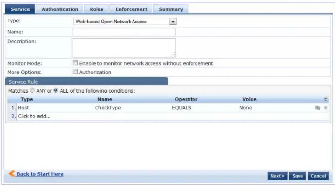 Service Authentication Roles Enforcement Summary Type: Web-based Open Network Access Name: Description: Monitor Mode: Enable to monitor network access without enforcement More Options: Authorization Service Rule Matches ANY or ALL of the following conditions: Type Name Operator Value 1. Host CheckType EQUALS None 2. Click to add... Back to Start Here Next > Save Cancel