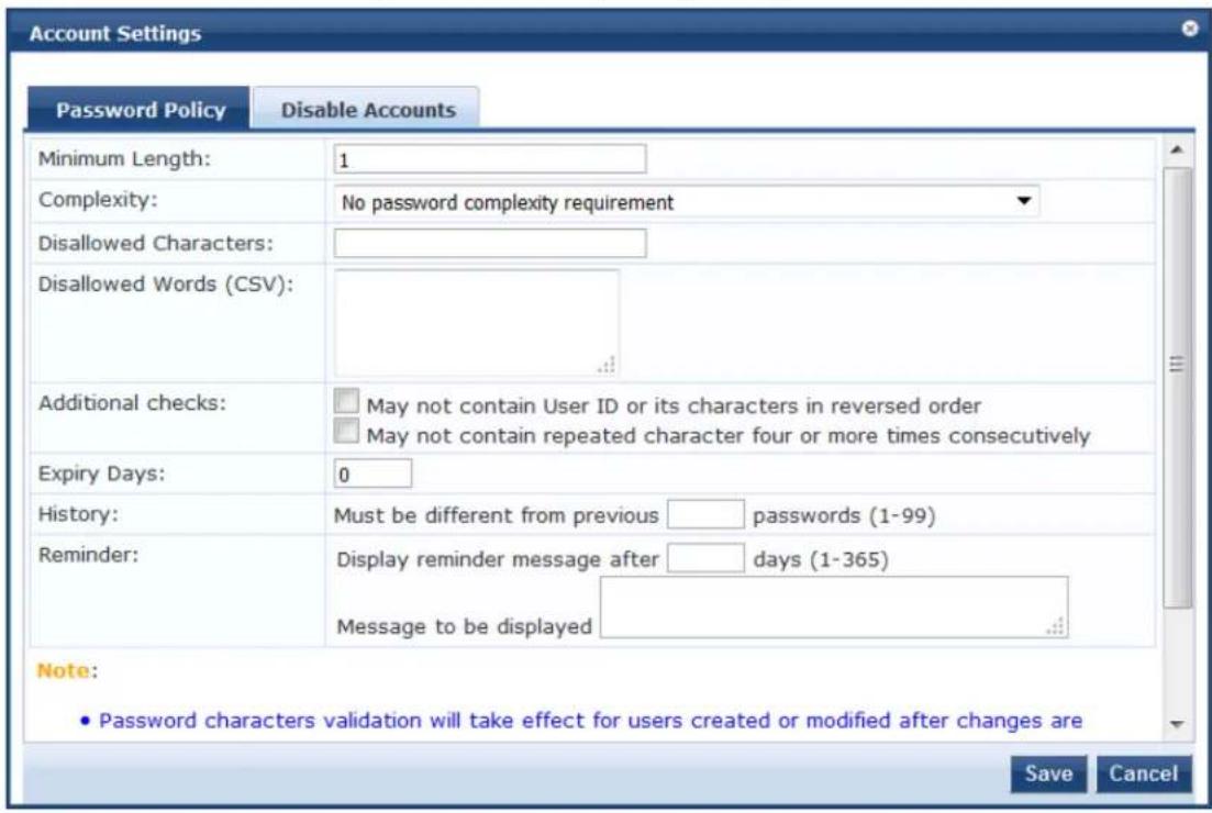 Account Settings Password Policy Disable Accounts Minimum Length: 1 Complexity: No password complexity requirement Disallowed Characters: Disallowed Words (CSV): Additional checks: □ May not contain User ID or its characters in reversed order □ May not contain repeated character four or more times consecutively Expiry Days: 0 History: Must be different from previous □ passwords (1-99) Reminder: Display reminder message after □ days (1-365) Message to be displayed Note: • Password characters validation will take effect for users created or modified after changes are Save Cancel