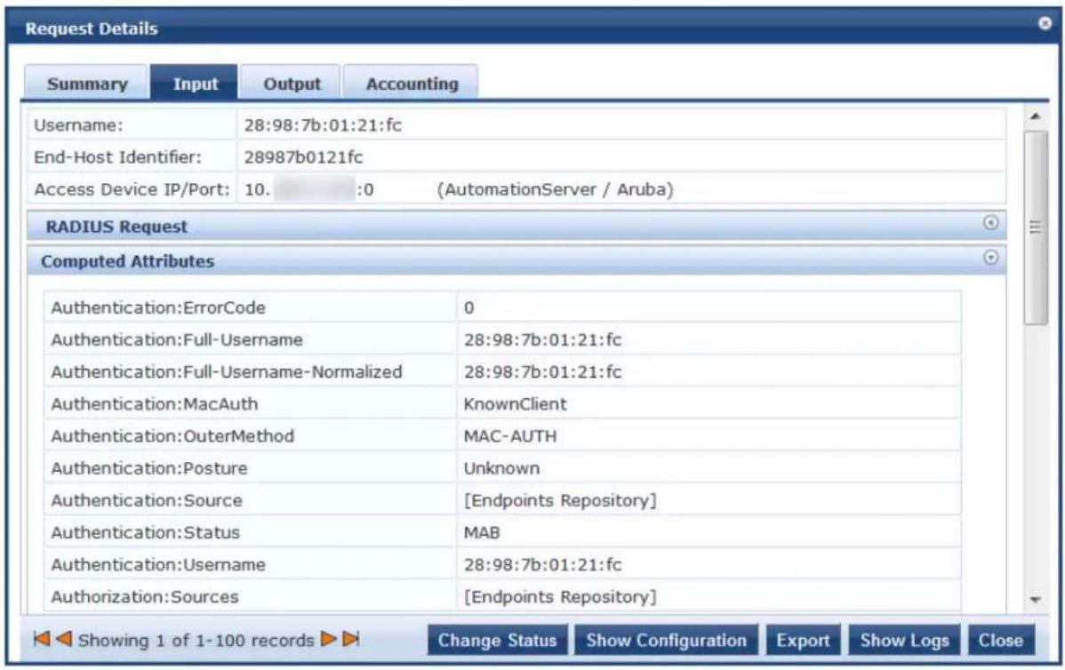 Request Details Summary Input Output Accounting Username: 28:98:7b:01:21:fc End-Host Identifier: 28987b0121fc Access Device IP/Port: 10. :0 (AutomationServer / Aruba) RADIUS Request Computed Attributes Authentication:ErrorCode 0 Authentication:Full-Username 28:98:7b:01:21:fc Authentication:Full-Username-Normalized 28:98:7b:01:21:fc Authentication:MacAuth KnownClient Authentication:OuterMethod MAC-AUTH Authentication:Posture Unknown Authentication:Source [Endpoints Repository] Authentication:Status MAB Authentication:Username 28:98:7b:01:21:fc Authorization:Sources [Endpoints Repository] Showing 1 of 1-100 records Change Status Show Configuration Export Show Logs Close