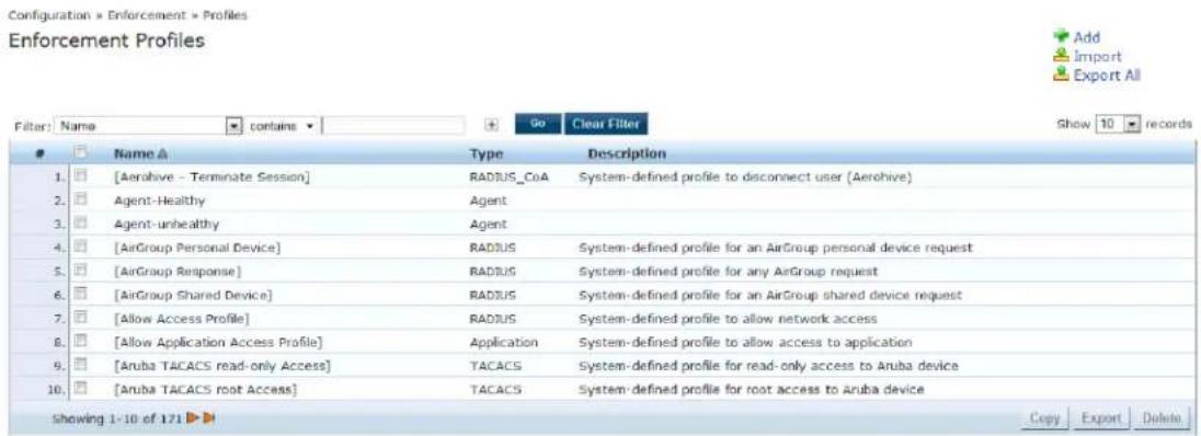 Configuration > Enforcement > Profiles Enforcement Profiles Filter: Name ▼ contains ▼ 90 Clear Filter Show 10 records Name ▲ Type Description 1. □ [Aerohive - Terminate Session] RADIUS_CoA System-defined profile to disconnect user (Aerohive) 2. □ Agent-Healthy Agent 3. □ Agent-unhealthy Agent 4. □ [AirGroup Personal Device] RADIUS System-defined profile for an AirGroup personal device request 5. □ [AirGroup Response] RADIUS System-defined profile for any AirGroup request 6. □ [AirGroup Shared Device] RADIUS System-defined profile for an AirGroup shared device request 7. □ [Allow Access Profile] RADIUS System-defined profile to allow network access 8. □ [Allow Application Access Profile] Application System-defined profile to allow access to application 9. □ [Aruba TACACS read-only Access] TACACS System-defined profile for read-only access to Aruba device 10. □ [Aruba TACACS root Access] TACACS System-defined profile for root access to Aruba device Showing 1-10 of 171 ▶ Copy Export Delete