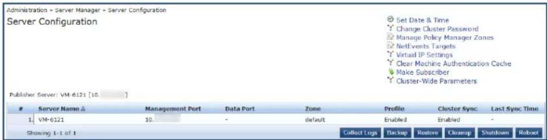 Administration » Server Manager » Server Configuration Server Configuration Set Date & Time Change Cluster Password Manage Policy Manager Zones NetEvents Targets Virtual IP Settings Clear Machine Authentication Cache Make Subscriber Cluster-Wide Parameters Publisher Server: VM-6121 [10.] # Server Name △ Management Port Data Port Zone Profile Cluster Sync Last Sync Time 1 VM-6121 10. default Enabled Enabled - Showing 1-1 of 1 Collect Logs Backup Restore Cleanup Shutdown Robo!
