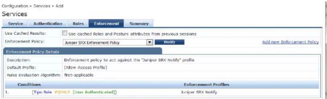 Configuration > Services > Add Services Service Authentication Roles Enforcement Summary Use Cached Results: Use cached Roles and Posture attributes from previous sessions Enforcement Policy: Juniper SRX Enforcement Policy Modify Add new Enforcement Policy Enforcement Policy Details Description: Enforcement policy to act against the "Juniper SRX Notify" profile Default Profile: [Allow Access Profile] Rules Evaluation Algorithm: first-applicable Conditions Enforcement Profiles 1. [Tips Role EQUALS [User Authenticated]] Juniper SRX Notify