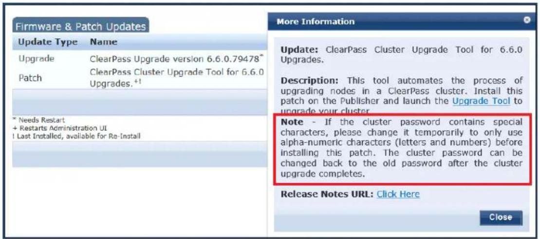 Firmware & Patch Updates Update Type Name Upgrade ClearPass Upgrade version 6.6.0.79478* Patch ClearPass Cluster Upgrade Tool for 6.6.0 Upgrades.+1 * Needs Restart + Restarts Administration UI ! Last Installed, available for Re-Install More Information Update: ClearPass Cluster Upgrade Tool for 6.6.0 Upgrades. Description: This tool automates the process of upgrading nodes in a ClearPass cluster. Install this patch on the Publisher and launch the Upgrade Tool to upgrade your cluster. Note - If the cluster password contains special characters, please change it temporarily to only use alpha-numeric characters (letters and numbers) before installing this patch. The cluster password can be changed back to the old password after the cluster upgrade completes. Release Notes URL: Click Here Close