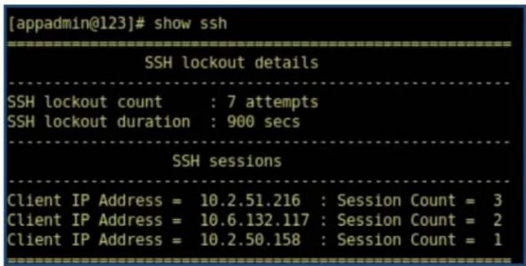 [appadmin@123]# show ssh ------------------------ SSH lockout details ------------------------ SSH lockout count : 7 attempts SSH lockout duration : 900 secs ------------------------ SSH sessions Client IP Address = 10.2.51.216 : Session Count = 3 Client IP Address = 10.6.132.117 : Session Count = 2 Client IP Address = 10.2.50.158 : Session Count = 1
