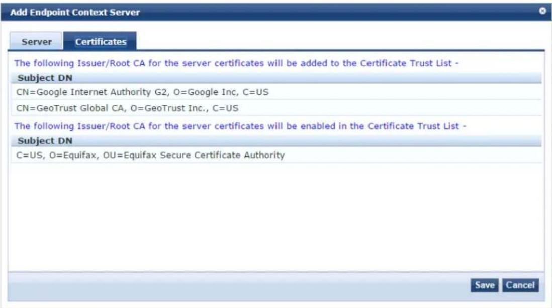 Add Endpoint Context Server Server Certificates The following Issuer/Root CA for the server certificates will be added to the Certificate Trust List - Subject DN CN=Google Internet Authority G2, O=Google Inc, C=US CN=GeoTrust Global CA, O=GeoTrust Inc., C=US The following Issuer/Root CA for the server certificates will be enabled in the Certificate Trust List - Subject DN C=US, O=Equifax, OU=Equifax Secure Certificate Authority Save Cancel