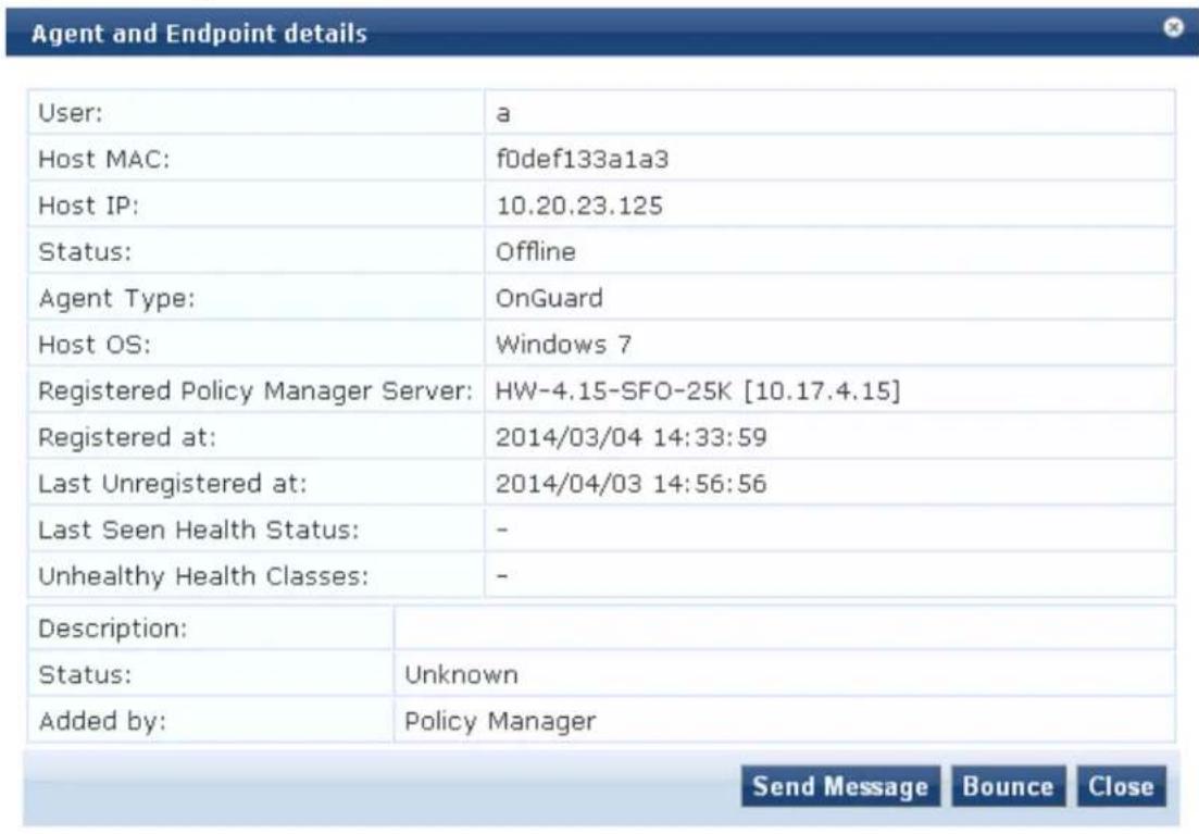 Agent and Endpoint details User: Host MAC: Host IP: Status: Agent Type: Host OS: Registered Policy Manager Server: Registered at: Last Unregistered at: Last Seen Health Status: Unhealthy Health Classes: a f0def133a1a3 10.20.23.125 Offline OnGuard Windows 7 HW-4.15-SFO-25K [10.17.4.15] 2014/03/04 14:33:59 2014/04/03 14:56:56 - - Description: Status: Added by: Unknown Policy Manager Send Message Bounce Close