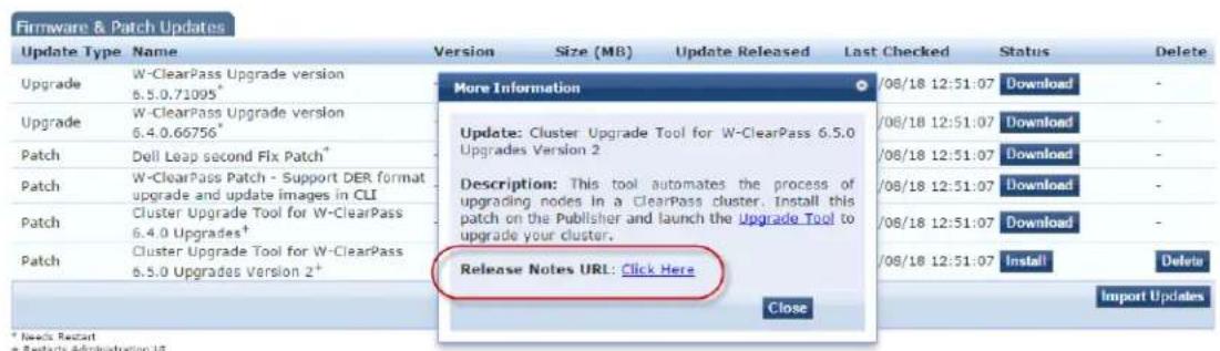 Firmware & Patch Updates Update Type Name Version Size (MB) Update Released Last Checked Status Delete Upgrade W-ClearPass Upgrade version 6.5.0.71095* More Information /08/18 12:51:07 Download - Upgrade W-ClearPass Upgrade version 6.4.0.66756* Update: Cluster Upgrade Tool for W-ClearPass 6.5.0 Upgrades Version 2 /08/18 12:51:07 Download - Patch Dell Leap second Fix Patch* Description: This tool automates the process of upgrading nodes in a ClearPass cluster. Install this patch on the Publisher and launch the Upgrade Tool to upgrade your cluster. Patch W-ClearPass Patch - Support DER format upgrade and update images in CLI /08/18 12:51:07 Download - Patch Cluster Upgrade Tool for W-ClearPass 6.4.0 Upgrades† /08/18 12:51:07 Download - Patch Cluster Upgrade Tool for W-ClearPass 6.5.0 Upgrades Version 2+ Release Notes URL: Click Here /08/18 12:51:07 Install Delete Close Import Updates * Needs Report + Restarts Administration 18