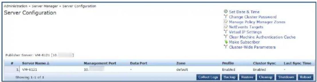 Administration = Server Manager = Server Configuration Server Configuration Set Date & Time Change Cluster Password Manage Policy Manager Zones NetEvents Targets Virtual IP Settings Clear Machine Authentication Cache Make Subscriber Cluster-Wide Parameters Publisher Server: VM-6121 [10.] Server Name ▲ Management Port Data Port Zone Profile Cluster Sync Last Sync Time 1 VM-6121 10 - default Enabled Enabled - Showing 1-1 of 1 Collect Logs Backup Restore Cleanup Shutdown Roboot