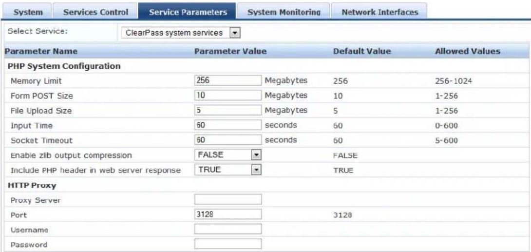 System Services Control Service Parameters System Monitoring Network Interfaces Select Service: ClearPass system services ▼ Parameter Name Parameter Value Default Value Allowed Values PHP System Configuration Memory Limit 256 Megabytes 256 256-1024 Form POST Size 10 Megabytes 10 1-256 File Upload Size 5 Megabytes 5 1-256 Input Time 60 seconds 60 0-600 Socket Timeout 60 seconds 60 5-600 Enable zlib output compression FALSE TEMALE Include PHP header in web server response(TRUE TRUE HTTP Proxy Proxy Server Port 3128 3128 Username Password