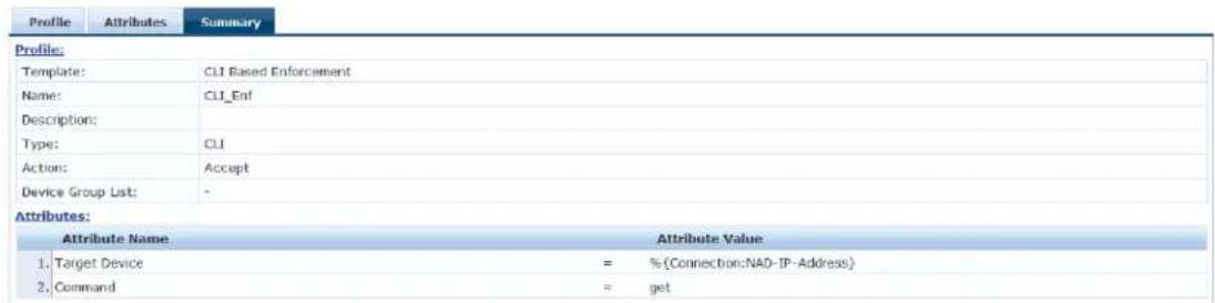 Profile Attributes Summary Profile: Template: CLI Based Enforcement Name: CLI_Enf Description: Type: CLI Action: Accept Device Group List: - Attributes: Attribute Name Attribute Value 1. Target Device = % (Connection:NAD-IP-Address) 2. Command = get
