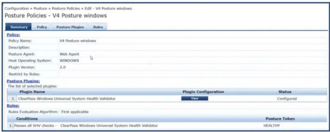 Configuration > Posture > Posture Policies > Edit - V4 Posture windows Posture Policies - V4 Posture windows Summary Policy Posture Plugins Rules Policy: Policy Name: V4 Posture windows Description: Posture Agent: Web Agent Host Operating System: WINDOWS Plugin Version: 2.0 Restrict by Roles: Posture Plugins: The list of selected plugins: Plugin Name Plugin Configuration Status 1. ClearPass Windows Universal System Health Validator View Configured Rules: Rules Evaluation Algorithm: First applicable Conditions Posture Token 1. Passes all SHV checks - ClearPass Windows Universal System Health Validator HEALTHY