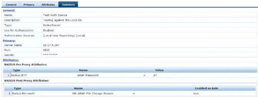 General Primary Attributes Summary General: Name: Test Auth Source Description: Testing against the Loca DB. Type: RadiusServer Use for Authorizations: Enabled Authorization Sources: [Local User Repository] [Local] Primary: Server Name: 10.17.4.197 Port: 1812 Secret: ***** Attributes: RADIUS Pre Proxy Attributes: Type Name Value 1. Radius::IETF ARAP-Password = 67 RADIUS Post Proxy Attributes: Type Name Enabled as Role 1. Radius:Microsoft MS-ARAP-PW-Change-Reason = true