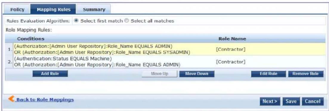 Policy Mapping Rules Summary Rules Evaluation Algorithm: Select first match Select all matches Role Mapping Rules: Conditions Role Name 1. (Authorization:[Admin User Repository]:Role_Name EQUALS ADMIN) [Contractor] OR (Authorization:[Admin User Repository]:Role_Name EQUALS SYSADMIN) 2. (Authentication:Status EQUALS Machine) [Contractor] OR (Authorization:[Admin User Repository]:Role_Name EQUALS ADMIN) Add Rule Move Up Move Down Edit Rule Remove Rule Back to Role Mappings Next > Save Cancel
