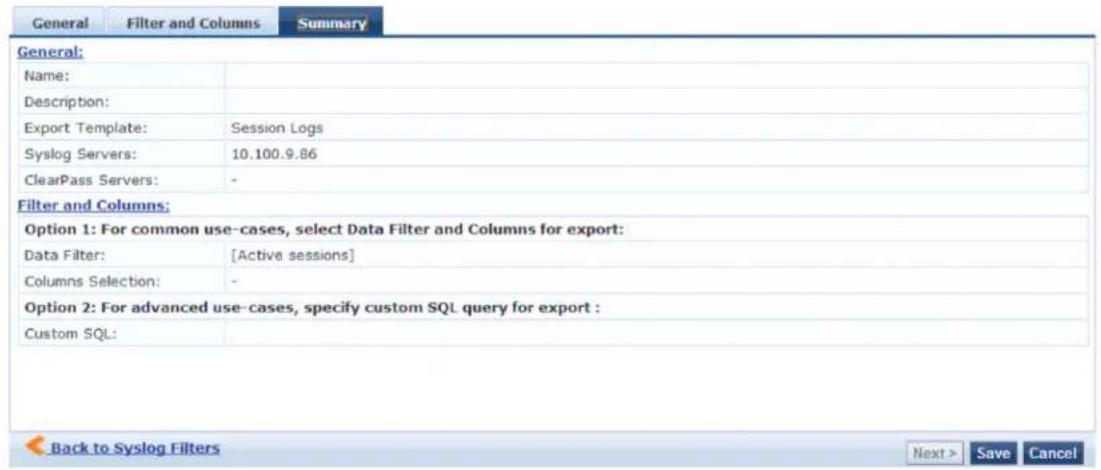 General Filter and Columns Summary General: Name: Description: Export Template: Session Logs Syslog Servers: 10.100.9.86 ClearPass Servers: - Filter and Columns: Option 1: For common use-cases, select Data Filter and Columns for export: Data Filter: [Active sessions] Columns Selection: - Option 2: For advanced use-cases, specify custom SQL query for export : Custom SQL: Back to Syslog Filters Next > Save Cancel