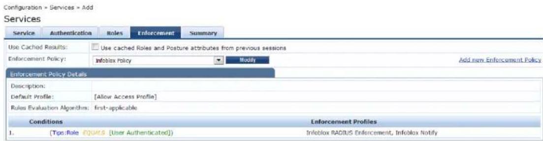 Configuration > Services > Add Services Service Authentication Roles Enforcement Summary Use Cached Results: Use cached Roles and Posture attributes from previous sessions Enforcement Policy: Infoblox Policy Modify Add new Enforcement Policy Enforcement Policy Details Description: Default Profile: [Allow Access Profile] Rules Evaluation Algorithm: first-applicable Conditions Enforcement Profiles 1. [Tips:Role EQUITS [User Authenticated)] Infoblox RADIUS Enforcement, Infoblox Notify