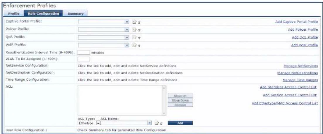 Enforcement Profiles Profile Role Configuration Summary Captive Portal Profile: Add Captive Portal Profile Policer Profile: Add Policer Profile QoS Profile: Add QoS Profile VoIP Profile: Add VoIP Profile Reauthentication Interval Time (0-4096): minutes VLAN To Be Assigned (1-4094): NetService Configuration: Click the link to add, edit and delete NetService definitions Manage NetServices NetDestination Configuration: Click the link to add, edit and delete NetDestination definitions Manage NetDestinations Time Range Configuration: Click the link to add, edit and delete Time Range definitions Manage Time Ranges ACL: Add Stateless Access Control List Move Up Have Down Remove ACL Type: ACL Name: Ethetype Add User Role Configuration : Check Summary tab for generated Role Configuration
