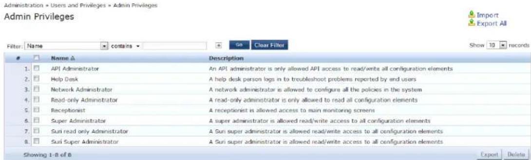 Administration » Users and Privileges » Admin Privileges Admin Privileges Filter: Name ▼ contains ▼ Go Clear Filter Show 10 records Name ▲ Description 1. API Administrator An API administrator is only allowed API access to read/write all configuration elements 2. Help Desk A help desk person logs in to troubleshoot problems reported by end users 3. Network Administrator A network administrator is allowed to configure all the policies in the system 4. Read-only Administrator A read-only administrator is only allowed to read all configuration elements 5. Receptionist A receptionist is allowed access to main monitoring screens 6. Super Administrator A super administrator is allowed read/write access to all configuration elements 7. Suri read only Administrator A Suri super administrator is allowed read/write access to all configuration elements 8. Suri Super Administrator A Suri super administrator is allowed read/write access to all configuration elements Showing 1-8 of 8 Export Delete