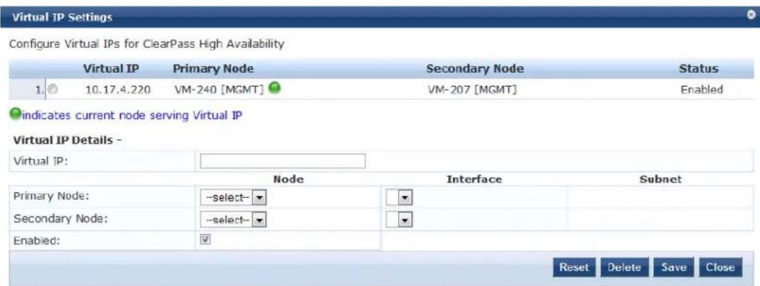 Virtual IP Settings Configure Virtual IPs for ClearPass High Availability Virtual IP Primary Node Secondary Node Status 1. 10.17.4.220 VM-240 [MGMT] VM-207 [MGMT] Enabled indicates current node serving Virtual IP Virtual IP Details - Virtual IP: Node Interface Subnet Primary Node: -select- Virtual IP Details - ------------------------------- ------------------------------- ------------------------------- ------------------------------- ------------------------------- ------------------------------- ------------------------------- ------------------------------- ------------------------------- ------------------------------- ------------------------------- ------------------------------- ------------------------------- ------------------------------- ------------------------------- ------------------------------- ------------------------------- ------------------------------- ------------------------------- ------------------------------- ------------------------------- ------------------------------- ------------------------------- ------------------------------- ------------------------------- ------------------------------- ------------------------------- ------------------------------- ------------------------------- ------------------------------- ---------------------------- Reset Delete Save Close