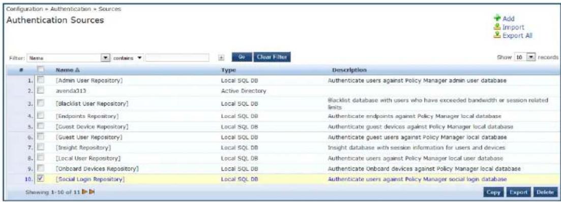 Configuration > Authentication > Sources Authentication Sources Filter: Name contains Go Clear Filter Show 10 records Name △ Type Description 1. [Admin User Repository] Local SQL DB Authenticate users against Policy Manager admin user database 2. avenda313 Active Directory 3. [blacklist User Repository] Local SQL DB Blacklist database with users who have exceeded bandwidth or session related limits 4. [Endpoints Repository] Local SQL DB Authenticate endpoints against Policy Manager local database 5. [Guest Device Repository] Local SQL DB Authenticate guest devices against Policy Manager local database 6. [Guest User Repository] Local SQL DB Authenticate guest users against Policy Manager local database 7. [Insight Repository] Local SQL DB Insight database with session information for users and devices 8. [Local User Repository] Local SQL DB Authenticate users against Policy Manager local user database 9. [Onboard Devices Repository] Local SQL DB Authenticate Onboard devices against Policy Manager local database 10. [Social Login Repository] Local SQL DB Authenticate users against Policy Manager social login database Shewing 1-10 of 11 ▶ Copy Export Delete