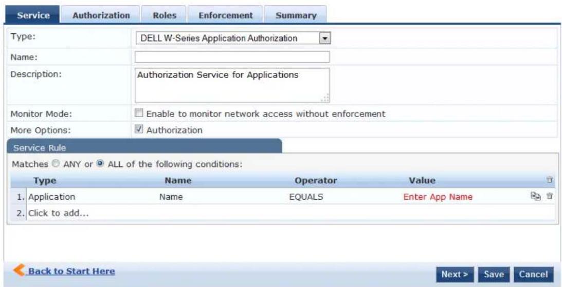 Service Authorization Roles Enforcement Summary Type: DELL W-Series Application Authorization Name: Description: Authorization Service for Applications Monitor Mode: Enable to monitor network access without enforcement More Options: Authorization Service Rule Matches ○ ANY or ● ALL of the following conditions: Type Name Operator Value 1. Application Name EQUALS Enter App Name 2. Click to add... Back to Start Here Next > Save Cancel