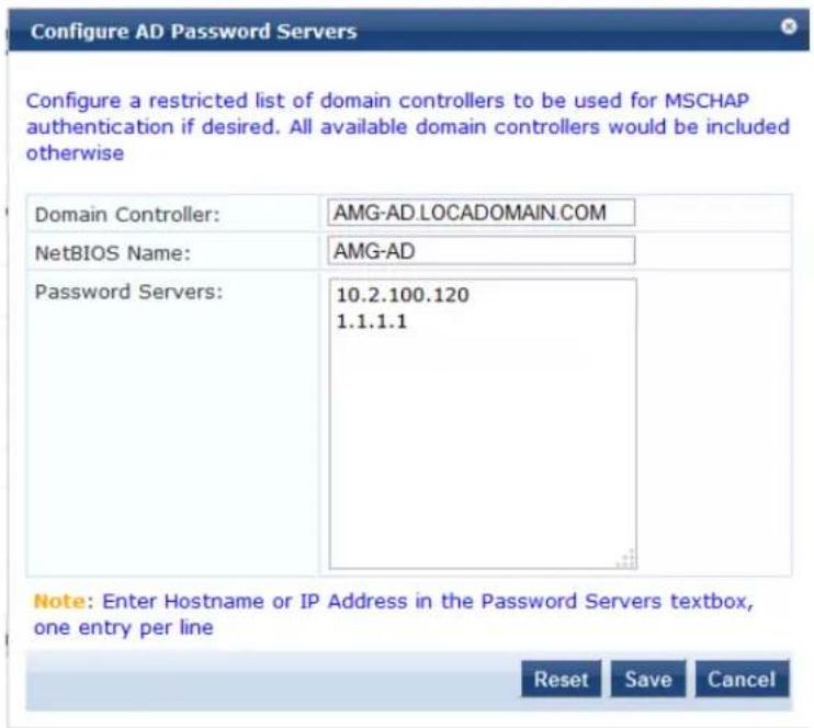 Configure AD Password Servers Configure a restricted list of domain controllers to be used for MSCHAP authentication if desired. All available domain controllers would be included otherwise Domain Controller: AMG-AD.LOCADOMAIN.COM NetBIOS Name: AMG-AD Password Servers: 10.2.100.120 1.1.1.1 Note: Enter Hostname or IP Address in the Password Servers textbox, one entry per line Reset Save Cancel
