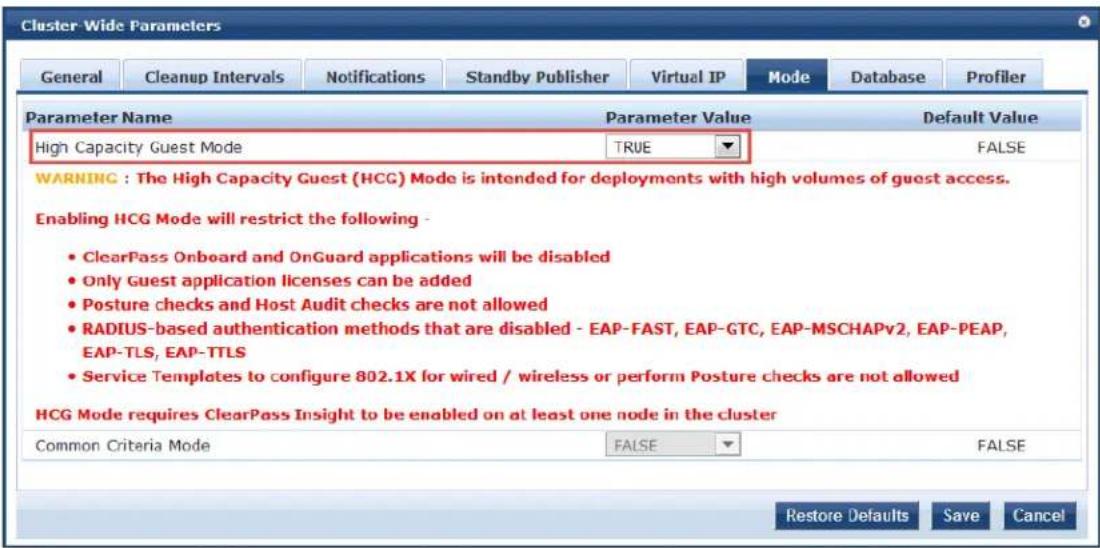 Cluster-Wide Parameters General Cleanup Intervals Notifications Standby Publisher Virtual IP Mode DATABASE Profiler Parameter Name Parameter Value Default Value High Capacity Guest Mode TRUE FALSE WARNING : The High Capacity Guest (HCG) Mode is intended for deployments with high volumes of guest access. Enabling HCG Mode will restrict the following - • ClearPass Onboard and OnGuard applications will be disabled • Only Guest application licenses can be added • Posture checks and Host Audit checks are not allowed • RADIUS-based authentication methods that are disabled - EAP-FAST, EAP-GTC, EAP-MSCHAPv2, EAP-PEAP, EAP-TLS, EAP-TTLS • Service Templates to configure 802.1X for wired / wireless or perform Posture checks are not allowed HCG Mode requires ClearPass Insight to be enabled on at least one node in the cluster Common Criteria Mode FALSE FALSE Restore Defaults Save Cancel