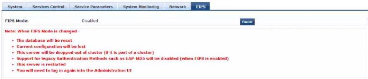 System Services Control Service Parameters System Monitoring Network FIPS FIPS Mode: Disabled Enable Note: When FIPS Mode is changed - • The database will be reset • Current configuration will be lost • This server will be dropped out of cluster (if it is part of a cluster) • Support for legacy Authentication Methods such as EAP-MDS will be disabled (when FIPS is enabled) • This server is restarted • You will need to log in again into the Administration UI