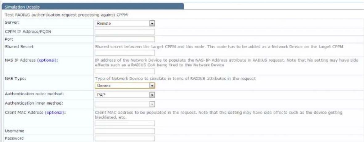 Simulation Details Test RADIUS authentication request processing against CPPM Server: Remote CPPM IP Address/FQDN Port Shared Secret Shared secret between the target CPPM and this node. This node has to be added as a Network Device on the target CPPM NAS IP Address (optional): IP address of the Network Device to populate the NAS-IP-Address attribute in RADIUS request. Note that his setting may have side effects such as a RADIUS CoA being fired to this Network Device NAS Type: Type of Network Device to simulate in terms of RADIUS attributes in the request Genenc Authentication outer method: PAP Authentication inner method: Client MAC Address (optional): Client MAC address to be populated in the request. Note that this setting may have side effects such as the device getting blacklisted, etc. Username Password