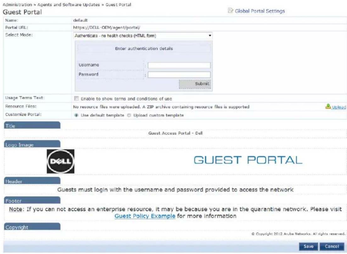 Administration > Agents and Software Updates > Guest Portal Guest Portal Global Portal Settings Name: default Portal URL: https://DELL-OEM/agent/portal/ Select Mode: Authenticate - no health checks (HTML form) Enter authentication details Username: Password: Submit Usage Terms Text: Enable to show terms and conditions of use Resource Files: No resource files were uploaded. A ZIP archive containing resource files is supported Customize Portal: Use default template Upload custom template Title Guest Access Portal - Dell Logo Image GUEST PORTAL Header Guests must login with the username and password provided to access the network Footer Note: If you can not access an enterprise resource, it may be because you are in the quarantine network. Please visit Guest Policy Example for more information Copyright © Copyright 2012 Arube Networks. All rights reserved. Save Cancel