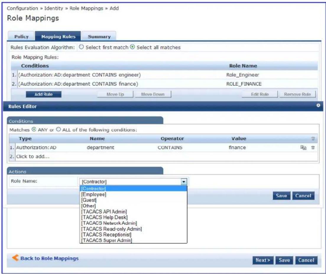 Configuration » Identity » Role Mappings » Add Role Mappings Policy Mapping Rules Summary Rules Evaluation Algorithm: Select first match Select all matches Role Mapping Rules: Conditions Role Name 1. (Authorization: AD:department CONTAINS engineer) Role_Engineer 2. (Authorization: AD:department CONTAINS finance) ROLE_FINANCE Add Rule Move Up Move Down Edit Rule Remove Rule Rules Editor Conditions Matches ANY or ALL of the following conditions: Type Name Operator Value 1. Authorization: AD department CONTAINS finance 2. Click to add... Actions Role Name: [Contractor] [Contractor] [Employee] [Guest] [Other] [TACACS API Admin] [TACACS Help Desk] [TACACS Network Admin] [TACACS Read-only Admin] [TACACS Receptionist] [TACACS Super Admin] Back to Role Mappings Next > Save Cancel