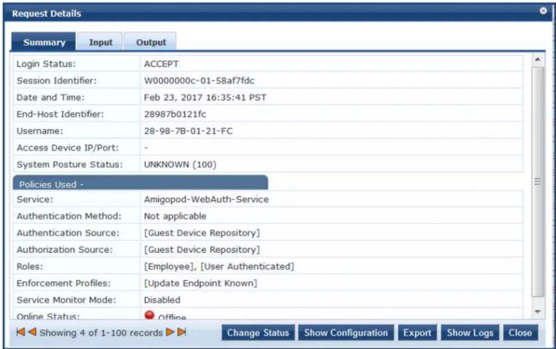 Request Details Summary Input Output Login Status: ACCEPT Session Identifier: W0000000c-01-58af7fdc Date and Time: Feb 23, 2017 16:35:41 PST End-Host Identifier: 28987b0121fc Username: 28-98-7B-01-21-FC Access Device IP/Port: - System Posture Status: UNKNOWN (100) Policies Used - Service: Amigopod-WebAuth-Service Authentication Method: Not applicable Authentication Source: [Guest Device Repository] Authorization Source: [Guest Device Repository] Roles: [Employee], [User Authenticated] Enforcement Profiles: [Update Endpoint Known] Service Monitor Mode: Disabled Online Status: Offline Showing 4 of 1-100 records Change Status Show Configuration Export Show Logs Close