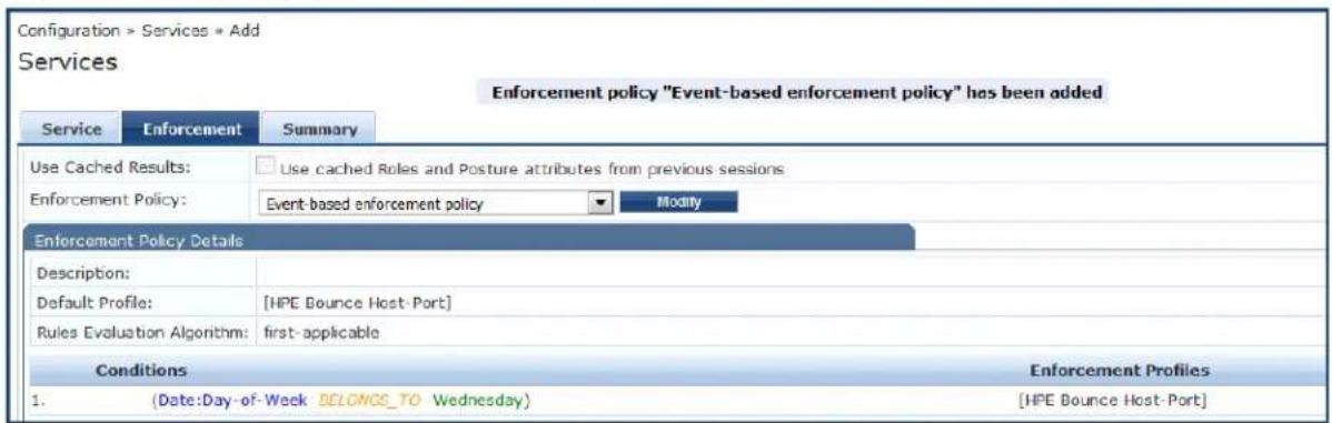 Configuration > Services > Add Services Enforcement policy "Event-based enforcement policy" has been added Service Enforcement Summary Use Cached Results: □ Use cached Roles and Posture attributes from previous sessions Enforcement Policy: Event-based enforcement policy Modify Enforcement Policy Details Description: Default Profile: [HPE Bounce Host-Port] Rules Evaluation Algorithm: first-applicable Conditions Enforcement Profiles 1.(Date:Day-of-Week BELONGS_TO Wednesday) [HPE Bounce Host-Port]