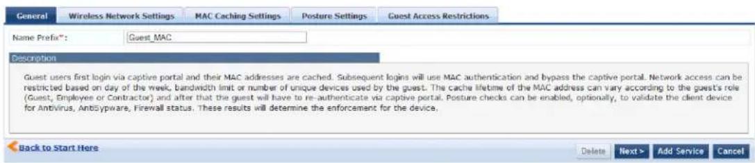 General Wireless Network Settings MAC Caching Settings Posture Settings Guest Access Restrictions Name Prefix®: Guest_MAC Description Guest users first login via captive portal and their MAC addresses are cached. Subsequent logins will use MAC authentication and bypass the captive portal. Network access can be restricted based on day of the week, bandwidth limit or number of unique devices used by the guest. The cache lifetime of the MAC address can vary according to the guest's role (Guest, Employee or Contractor) and after that the guest will have to re-authenticate via captive portal. Posture checks can be enabled, optionally, to validate the client device for Antivirus, AntiSyspware, Firewall status. These results will determine the enforcement for the device. Back to Start Here Delete Next > Add Service Cancel
