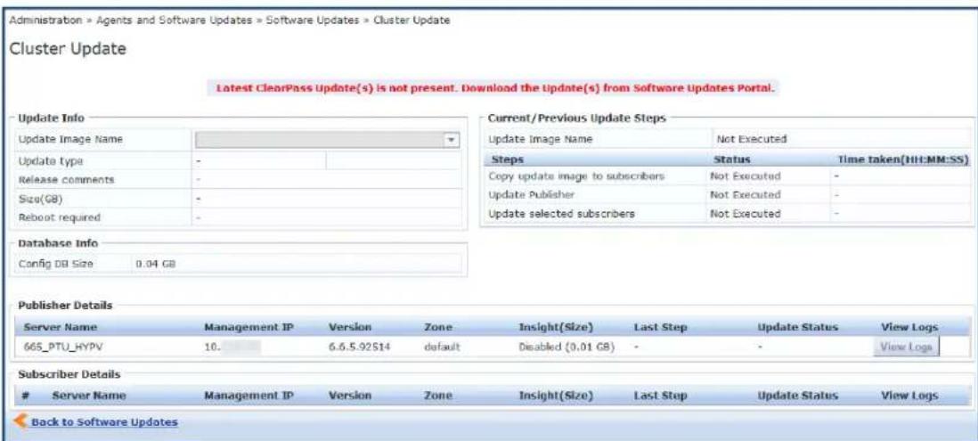 Administration » Agents and Software Updates » Software Updates » Cluster Update Cluster Update Latest ClearPass Update(s) is not present. Download the Update(s) from Software Updates Portal. Update Info Update Image Name Update type Release comments Size(GB) Reboot required Database Info Config DB Size 0.04 GB Current/Previous Update Steps Update Image Name Not Executed Steps Status Time taken(HH:MM:SS) Copy update image to subscribers Not Executed - Update Publisher Not Executed - Update selected subscribers Not Executed - Publisher Details Server Name Management IP Version Zone Insight(Size) Last Step Update Status View Logs 665_PTU_HYPV 10. 6.6.5.92S14 default Disabled (0.01 GB) - - View Logs Subscriber Details Server Name Management IP Version Zone Insight(Size) Last Step Update Status View Logs Back to Software Updates