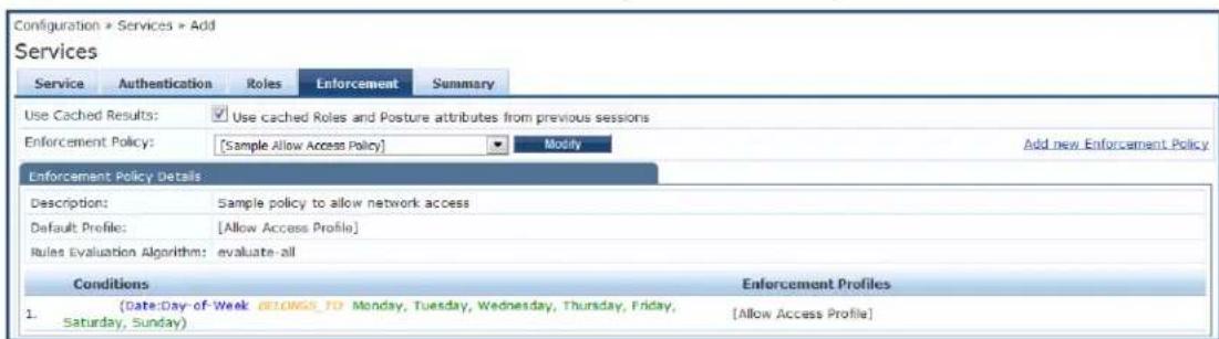 Configuration > Services > Add Services Service Authentication Roles Enforcement Summary Use Cached Results: Use cached Roles and Posture attributes from previous sessions Enforcement Policy: [Sample Allow Access Policy] Modify Add new Enforcement Policy Enforcement Policy Details Description: Sample policy to allow network access Default Profile: [Allow Access Profile] Rules Evaluation Algorithm: evaluate-all Conditions Enforcement Profiles 1. (Date-Day-of-Week BELOW TO Monday, Tuesday, Wednesday, Thursday, Friday, Saturday, Sunday) [Allow Access Profile]