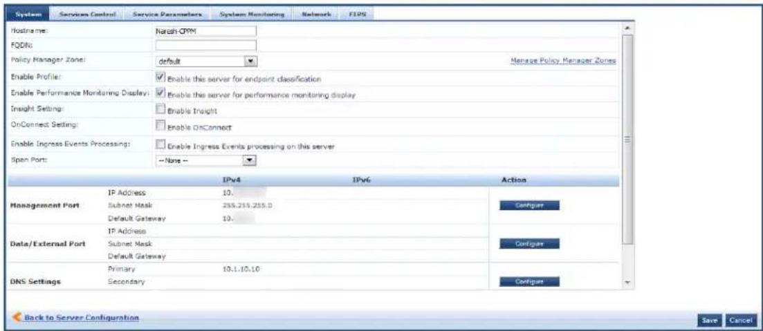 System Services Control Service Parameters System Monitoring Networks FIPS Hostname: Narish-CPM FQDN: Policy Manager Zone: default Manage Policy Manager Zones Enable Profile: Enable this server for endpoint classification Enable Performance Monitoring Display: Enable this server for performance monitoring display Insight Setting: Enable Insight OnConnect Setting: Enable OnConnect Enable Ingress Events Processing: Enable Ingress Events processing on this server Span Port: None - IPv4 IPv6 Action Management Port IP Address 10. Subnet Mask 255.255.255.0 Default Gateway 10. Data/External Port IP Address Subnet Mask Default Gateway Data/External Port Primary 10.1.10.10 DNS Settings Secondary Configure Configure Configure Configure Back to Server Configuration Save Cancel