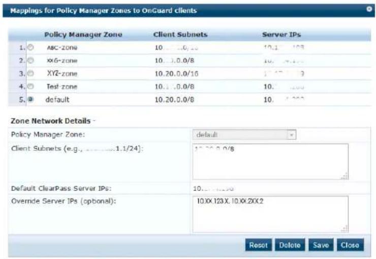 Mappings for Policy Manager Zones to OnGuard clients Policy Manager Zone Client Subnets Server IPs 1. ABC-zone 10..10.0/8 10.1 103 2. XX6-zone 10..10.0/8 10.1 103 3. XYZ-zone 10.20.0.0/16 17.27 19 4. Test-zone 10.1 .0.0/8 10.1 103 5. default 10.20.0.0/8 10.1 103 Zone Network Details - Policy Manager Zone: Employment Client Subnets (e.g., 1.1/24): default ClearPass Server IPs: Overnde Server IPs (optional): 17.20.0.0/8 10.1 103 10.XX.123.X, 10.XX.2XX.2 Reset Delete Save Close