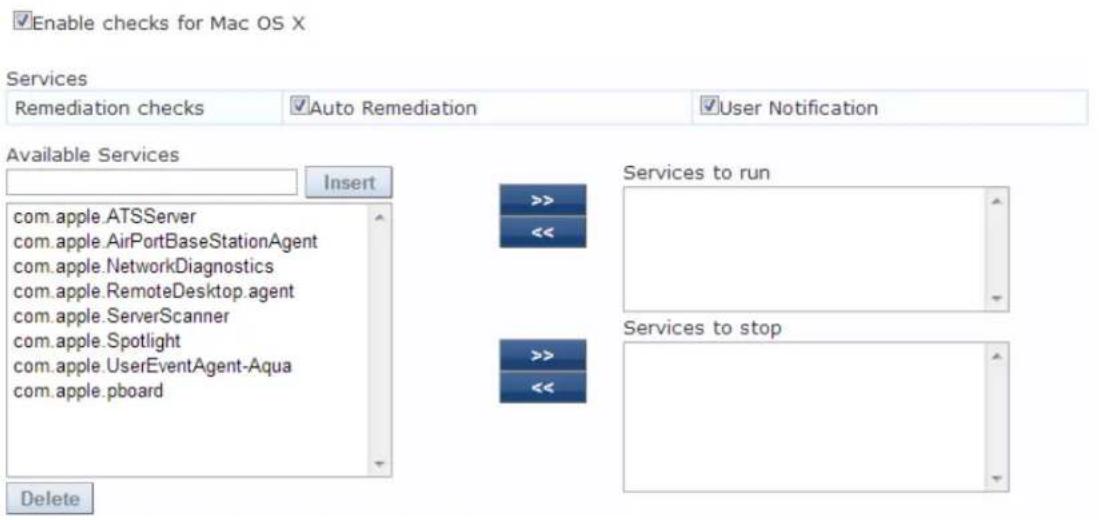 Enable checks for Mac OS X Services Remediation checks Auto Remediation User Notification Available Services Insert com.apple.ATSServer com.apple.AirPortBaseStationAgent com.apple.NetworkDiagnostics com.apple.RemoteDesktop.agent com.apple.ServerScanner com.apple.Spotlight com.apple.UserEventAgent-Aqua com.apple.pboard Services to run << << Services to stop Delete