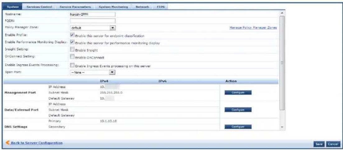 System Services Control Service Parameters System Monitoring Network FIPS Hostname: Narah-OPM FQDNs: Policy Manager Zone: default Manage Policy Manager Zone Enable Profile: Enable this server for endpoint classification Enable Performance Monitoring Display: Enable this server for performance monitoring display Insight Setting: Enable Insight OnConnect Setting: Enable OnConnect Enable Ingress Events Processing: Enable Ingress Events processing on this server Spon Port: None - 10v4 10v6 Action Management Port IP Address 10. Subnet Mask 235.255.255.0 Default Gateway 10. Data/External Port IP Address Subnet Mask Default Gateway Data/External Port Primary 10:1.10.10 DNS Settings Secondary Configur Configur Configur Back to Server Configuration Save Cancel