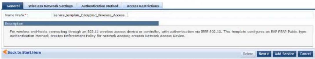 General Wireless Network Settings Authentication Method Access Restrictions Name Prefix*: service_template_Encrypted_Wireless_Access Description For wireless end-hosts connecting through an 802.11 wireless access device or controller, with authentication via IEEE 802.1X. This template configures an EAP PEAP Public type Authentication Method; creates Enforcement Policy for network access; creates Network Access Device. Back to Start Here Delete Next > Add Service Cancel