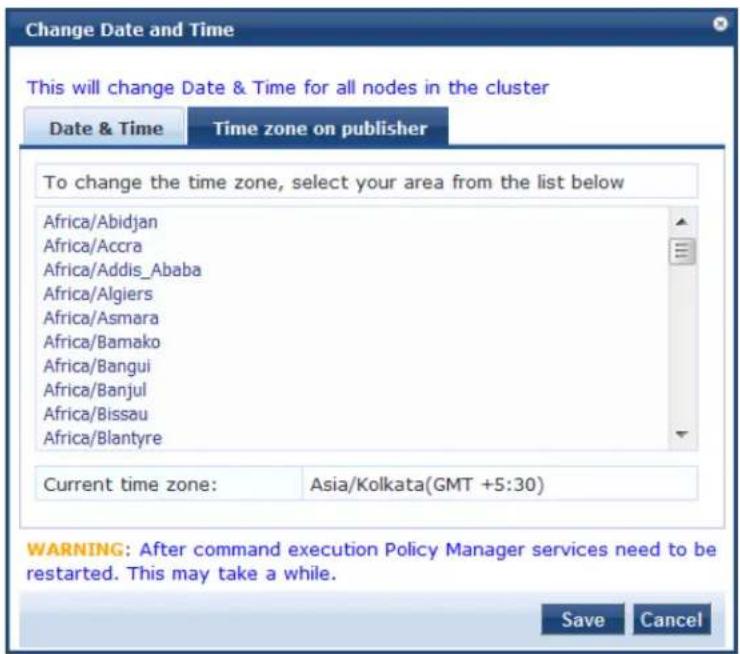 Change Date and Time This will change Date & Time for all nodes in the cluster Date & Time Time zone on publisher To change the time zone, select your area from the list below Africa/Abidjan Africa/Accra Africa/Addis_Ababa Africa/Algiers Africa/Asmara Africa/Bamako Africa/Bangui Africa/Banjul Africa/Bissau Africa/Blantyre Current time zone: Asia/Kolkata(GMT +5:30) WARNING: After command execution Policy Manager services need to be restarted. This may take a while. Save Cancel