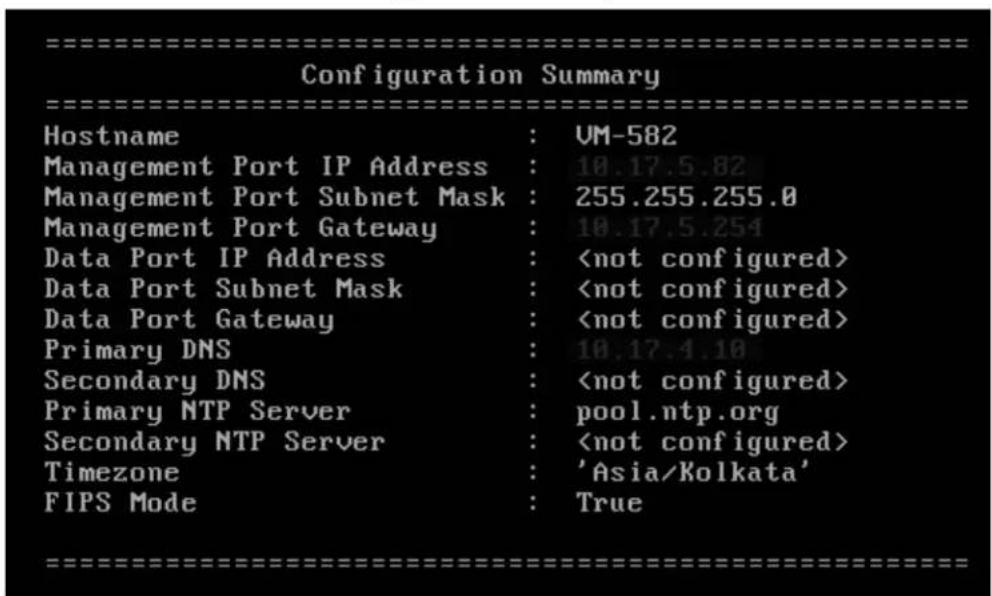 Configuration Summary Hostname : UM-582 Management Port IP Address : 10.17.5.82 Management Port Subnet Mask : 255.255.255.0 Management Port Gateway : 10.17.5.254 Data Port IP Address : Data Port Subnet Mask : Data Port Gateway : Primary DNS : 10.17.4.10 Secondary DNS : Primary NTP Server : pool.ntp.org Secondary NTP Server : Timezone : 'Asia/Kolkata' FIPS Mode : True