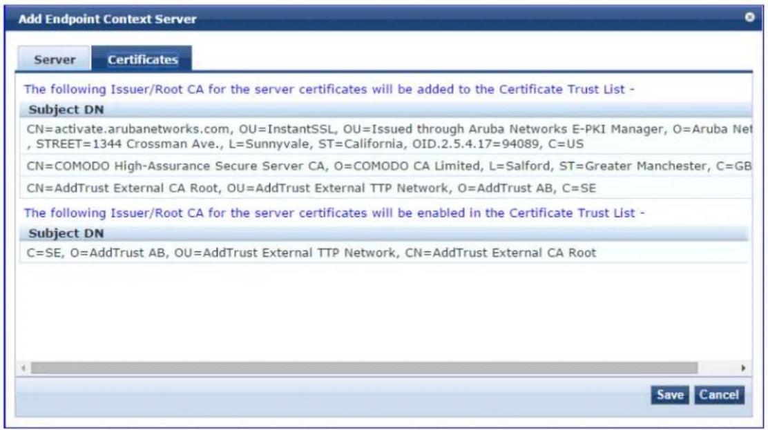 Add Endpoint Context Server Server Certificates The following Issuer/Root CA for the server certificates will be added to the Certificate Trust List - Subject DN CN=activate.arubanetworks.com, OU=InstantSSL, OU=Issued through Aruba Networks E-PKI Manager, O=Aruba Net , STREET=1344 Crossman Ave., L=Sunnyvale, ST=California, OID.2.5.4.17=94089, C=US CN=COMODO High-Assurance Secure Server CA, O=COMODO CA Limited, L=Salford, ST=Greater Manchester, C=GB CN=AddTrust External CA Root, OU=AddTrust External TTP Network, O=AddTrust AB, C=SE The following Issuer/Root CA for the server certificates will be enabled in the Certificate Trust List - Subject DN C=SE, O=AddTrust AB, OU=AddTrust External TTP Network, CN=AddTrust External CA Root Save Cancel