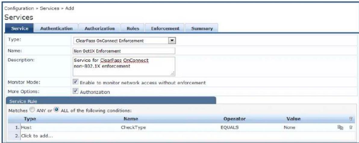 Configuration > Services > Add Services Service Authentication Authorization Roles Enforcement Summary Type: ClearPass OnConnect Enforcement Name: Non-Dot1X Enforcement Description: Service for ClearPass OnConnect non-802.1X enforcement Monitor Mode: Enable to monitor network access without enforcement More Options: Authorization Service Rule Matches ANY or ALL of the following conditions: Type Name Operator Value 1. Host CheckType EQUALS None 2. Click to add...