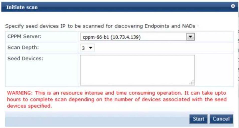 Initiate scan Specify seed devices IP to be scanned for discovering Endpoints and NADs - CPPM Server: cppm-66-b1 (10.73.4.139) Scan Depth: 3 Seed Devices: WARNING: This is an resource intense and time consuming operation. It can take up to hours to complete scan depending on the number of devices associated with the seed devices specified. Start Cancel